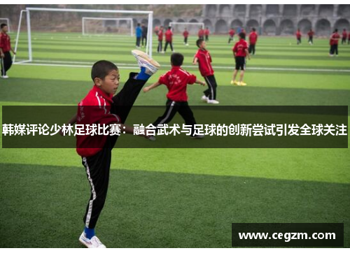 韩媒评论少林足球比赛：融合武术与足球的创新尝试引发全球关注